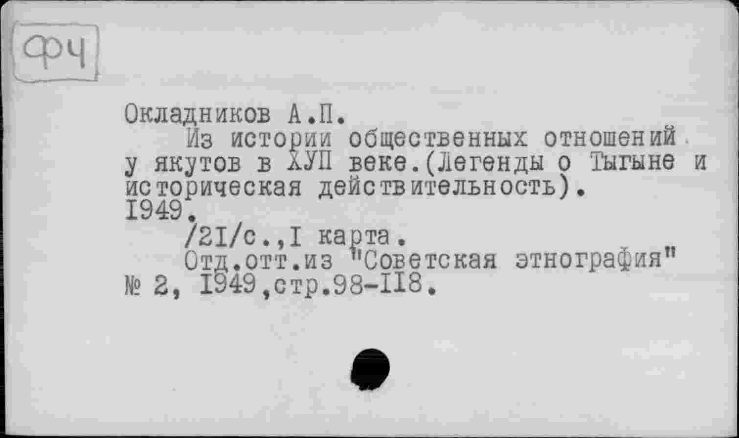 ﻿Окладников А.П.
Из истории общественных отношений у якутов в лУП веке.(Легенды о Тыгыне и историческая действительность). 1949.
/21/с.,1 карта.	м
Отд.отт.из "Советская этнография" № 2, 1949,стр.98-118.